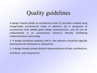 Quality guidelines
A design should exhibit an architecture that (1) has been created using
recognizable architectural styles or patterns, (2) is composed of
components that exhibit good design characteristics. and (3) can be
implemented in an evolutionary fashion,2 thereby facilitating
implementation and testing.
2. A design should be modular; that is, the software should be logically
partitioned into elements or subsystems.
3. A design should contain distinct representations of data, architecture,
interfaces, and components
 