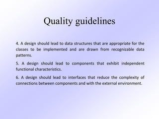 Quality guidelines
4. A design should lead to data structures that are appropriate for the
classes to be implemented and are drawn from recognizable data
patterns.
5. A design should lead to components that exhibit independent
functional characteristics.
6. A design should lead to interfaces that reduce the complexity of
connections between components and with the external environment.
 