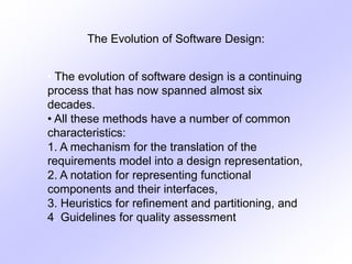 The Evolution of Software Design:
• The evolution of software design is a continuing
process that has now spanned almost six
decades.
• All these methods have a number of common
characteristics:
1. A mechanism for the translation of the
requirements model into a design representation,
2. A notation for representing functional
components and their interfaces,
3. Heuristics for refinement and partitioning, and
4. Guidelines for quality assessment
 