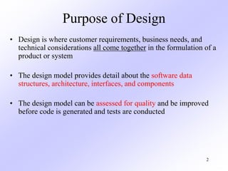 2
Purpose of Design
• Design is where customer requirements, business needs, and
technical considerations all come together in the formulation of a
product or system
• The design model provides detail about the software data
structures, architecture, interfaces, and components
• The design model can be assessed for quality and be improved
before code is generated and tests are conducted
 