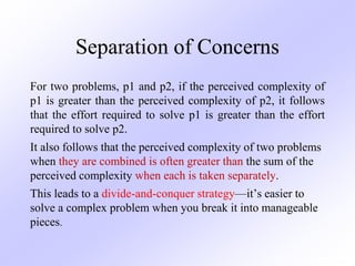 Separation of Concerns
For two problems, p1 and p2, if the perceived complexity of
p1 is greater than the perceived complexity of p2, it follows
that the effort required to solve p1 is greater than the effort
required to solve p2.
It also follows that the perceived complexity of two problems
when they are combined is often greater than the sum of the
perceived complexity when each is taken separately.
This leads to a divide-and-conquer strategy—it’s easier to
solve a complex problem when you break it into manageable
pieces.
 