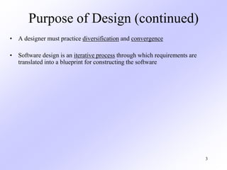 3
Purpose of Design (continued)
• A designer must practice diversification and convergence
• Software design is an iterative process through which requirements are
translated into a blueprint for constructing the software
 