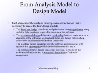 4
From Analysis Model to
Design Model
• Each element of the analysis model provides information that is
necessary to create the four design models
– The data/class design transforms analysis classes into design classes along
with the data structures required to implement the software
– The architectural design defines the relationship between major structural
elements of the software; architectural styles and design patterns help
achieve the requirements defined for the system
– The interface design describes how the software communicates with
systems that interoperate with it and with humans that use it
– The component-level design transforms structural elements of the
software architecture into a procedural description of software
components
(More on next slide)
 
