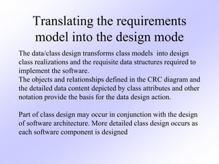 Translating the requirements
model into the design mode
The data/class design transforms class models into design
class realizations and the requisite data structures required to
implement the software.
The objects and relationships defined in the CRC diagram and
the detailed data content depicted by class attributes and other
notation provide the basis for the data design action.
Part of class design may occur in conjunction with the design
of software architecture. More detailed class design occurs as
each software component is designed.
 