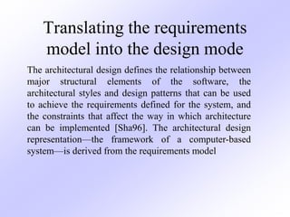 Translating the requirements
model into the design mode
The architectural design defines the relationship between
major structural elements of the software, the
architectural styles and design patterns that can be used
to achieve the requirements defined for the system, and
the constraints that affect the way in which architecture
can be implemented [Sha96]. The architectural design
representation—the framework of a computer-based
system—is derived from the requirements model
 