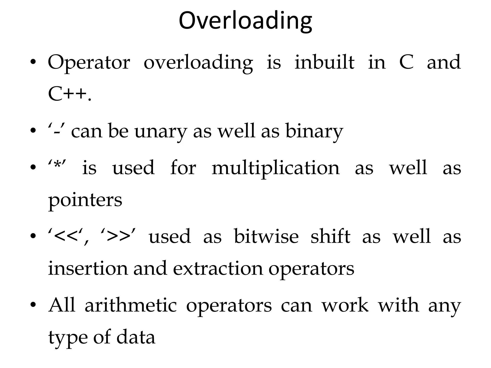Overloading
• Operator overloading is inbuilt in C and
C++.
• ‘-’ can be unary as well as binary
• ‘*’ is used for multiplication as well as
pointers
• ‘<<‘, ‘>>’ used as bitwise shift as well as
insertion and extraction operators
• All arithmetic operators can work with any
type of data
 