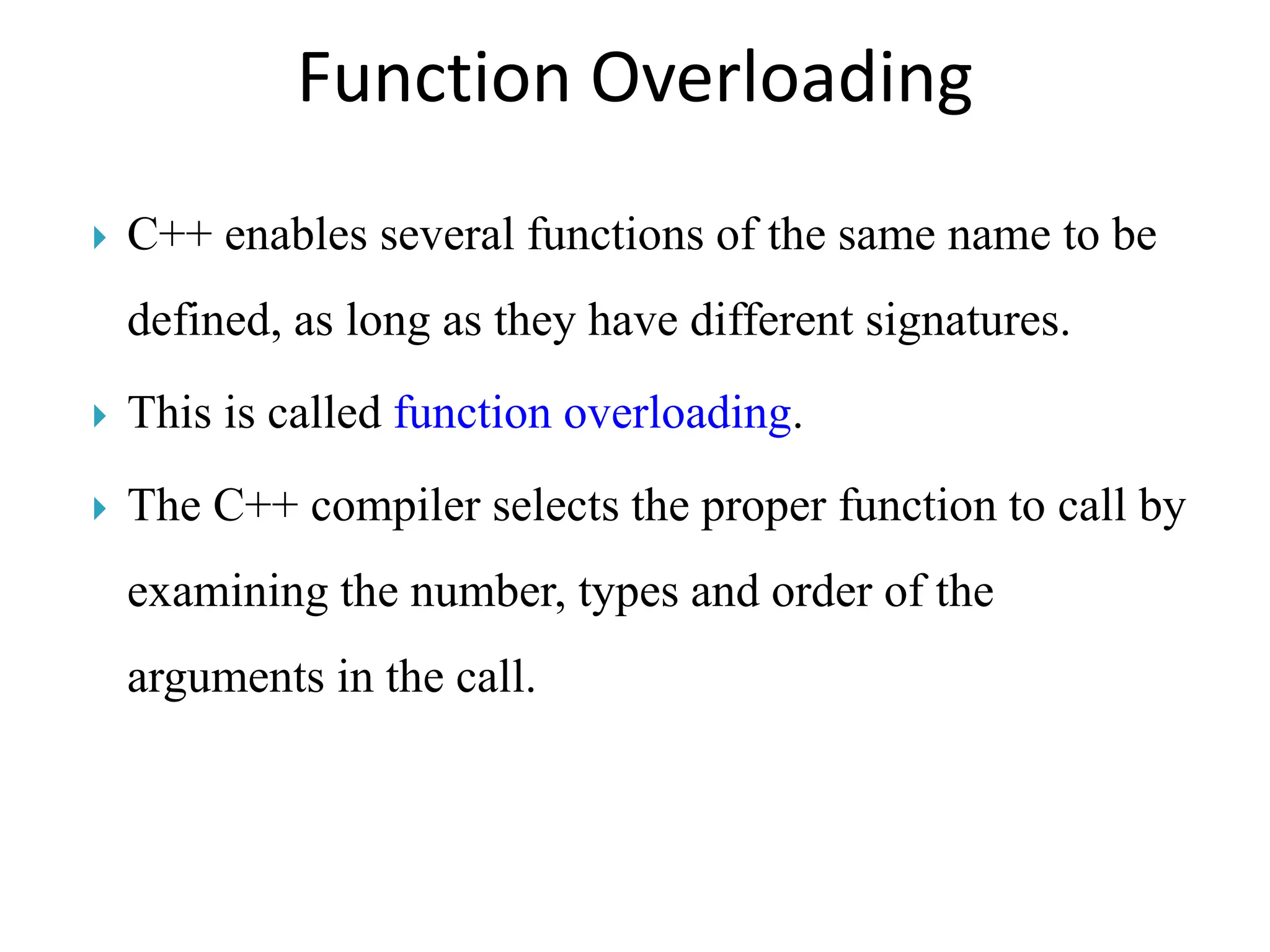 Function Overloading
 C++ enables several functions of the same name to be
defined, as long as they have different signatures.
 This is called function overloading.
 The C++ compiler selects the proper function to call by
examining the number, types and order of the
arguments in the call.
 