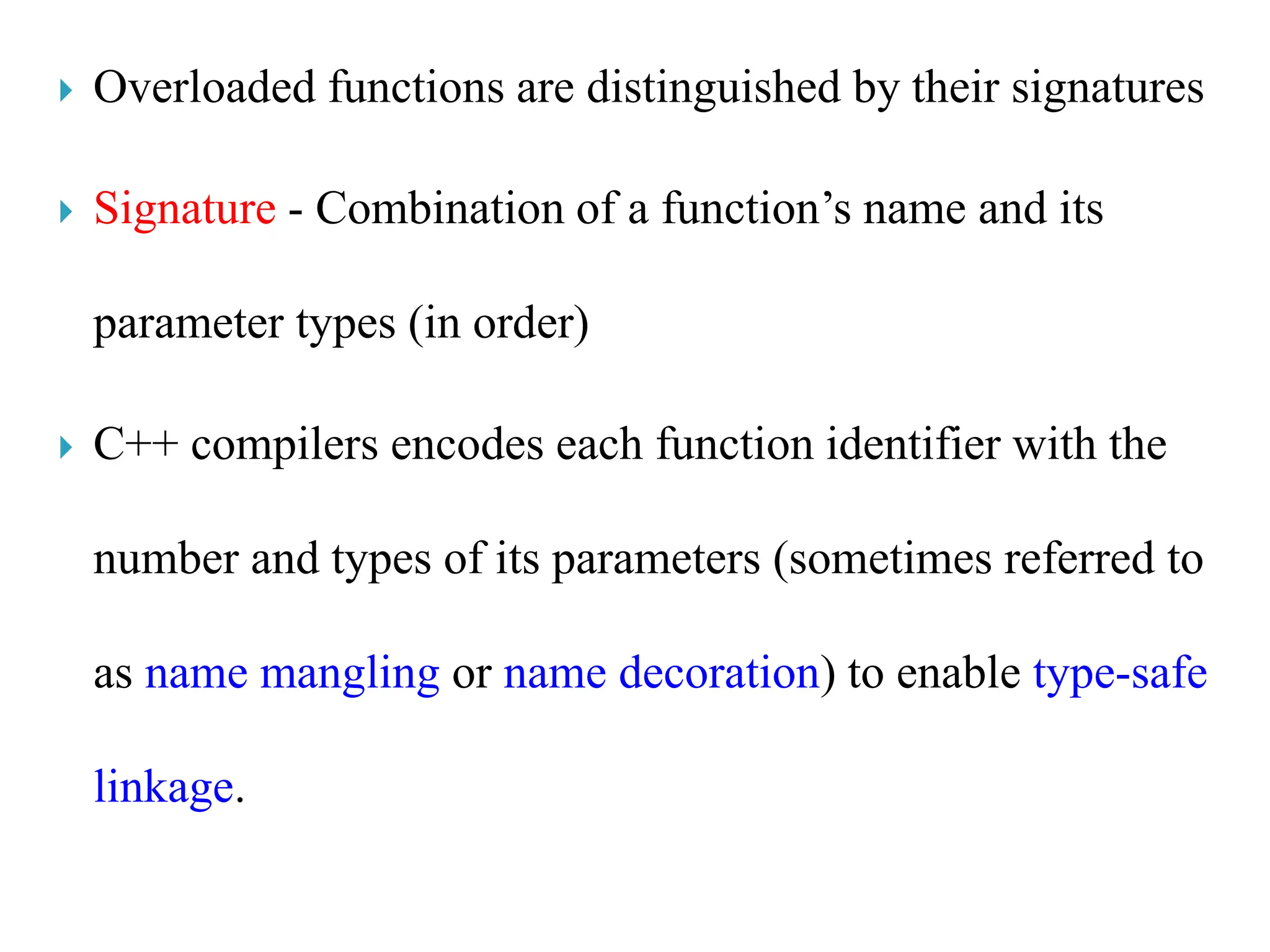  Overloaded functions are distinguished by their signatures
 Signature - Combination of a function’s name and its
parameter types (in order)
 C++ compilers encodes each function identifier with the
number and types of its parameters (sometimes referred to
as name mangling or name decoration) to enable type-safe
linkage.
 