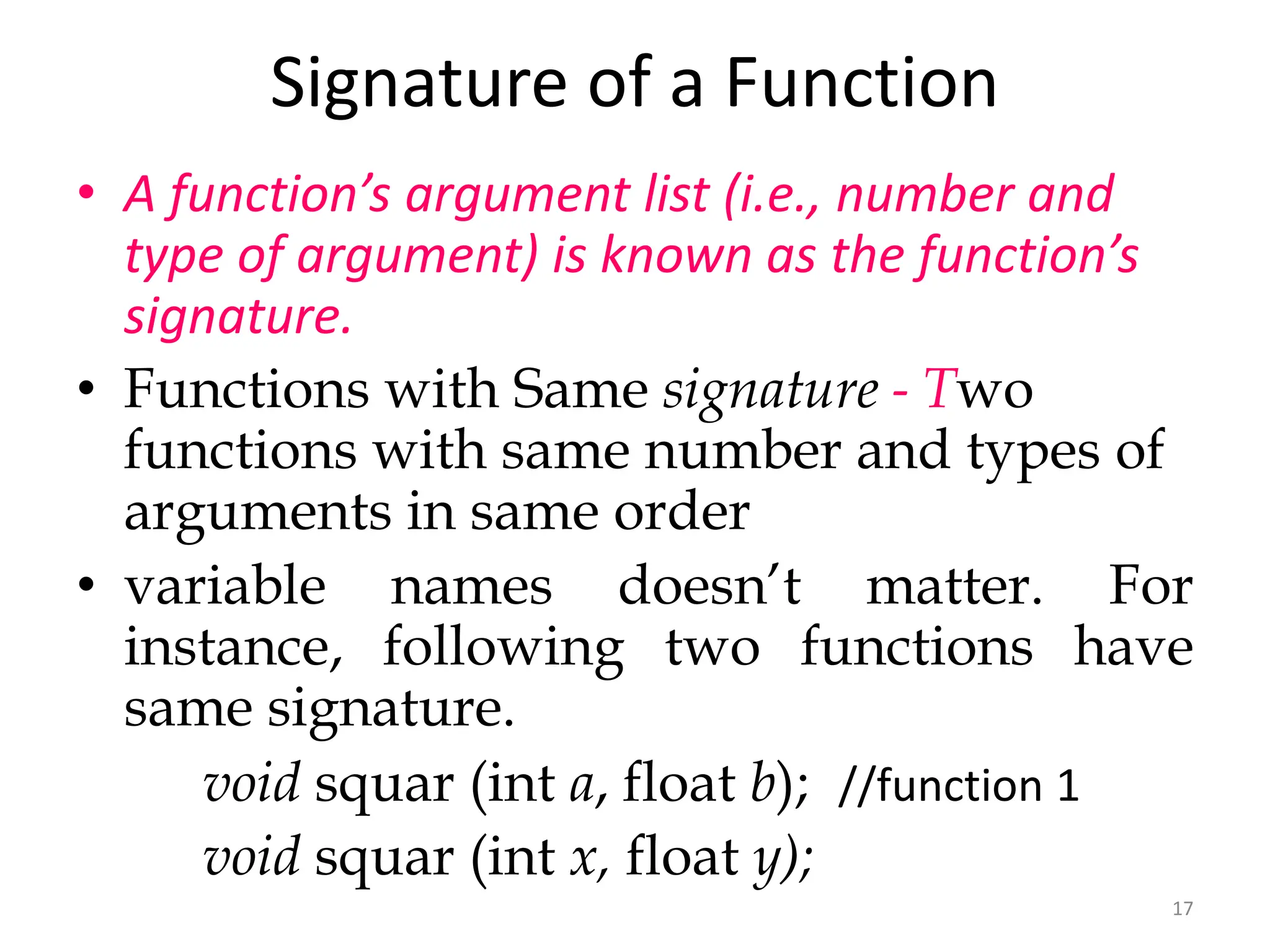 17
Signature of a Function
• A function’s argument list (i.e., number and
type of argument) is known as the function’s
signature.
• Functions with Same signature - Two
functions with same number and types of
arguments in same order
• variable names doesn’t matter. For
instance, following two functions have
same signature.
void squar (int a, float b); //function 1
void squar (int x, float y);
 