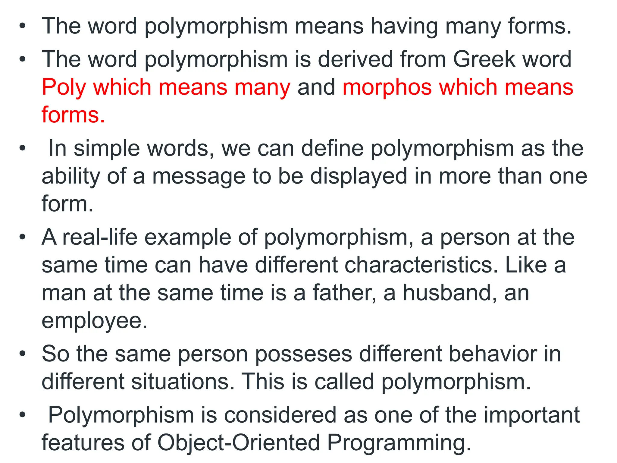 • The word polymorphism means having many forms.
• The word polymorphism is derived from Greek word
Poly which means many and morphos which means
forms.
• In simple words, we can define polymorphism as the
ability of a message to be displayed in more than one
form.
• A real-life example of polymorphism, a person at the
same time can have different characteristics. Like a
man at the same time is a father, a husband, an
employee.
• So the same person posseses different behavior in
different situations. This is called polymorphism.
• Polymorphism is considered as one of the important
features of Object-Oriented Programming.
 