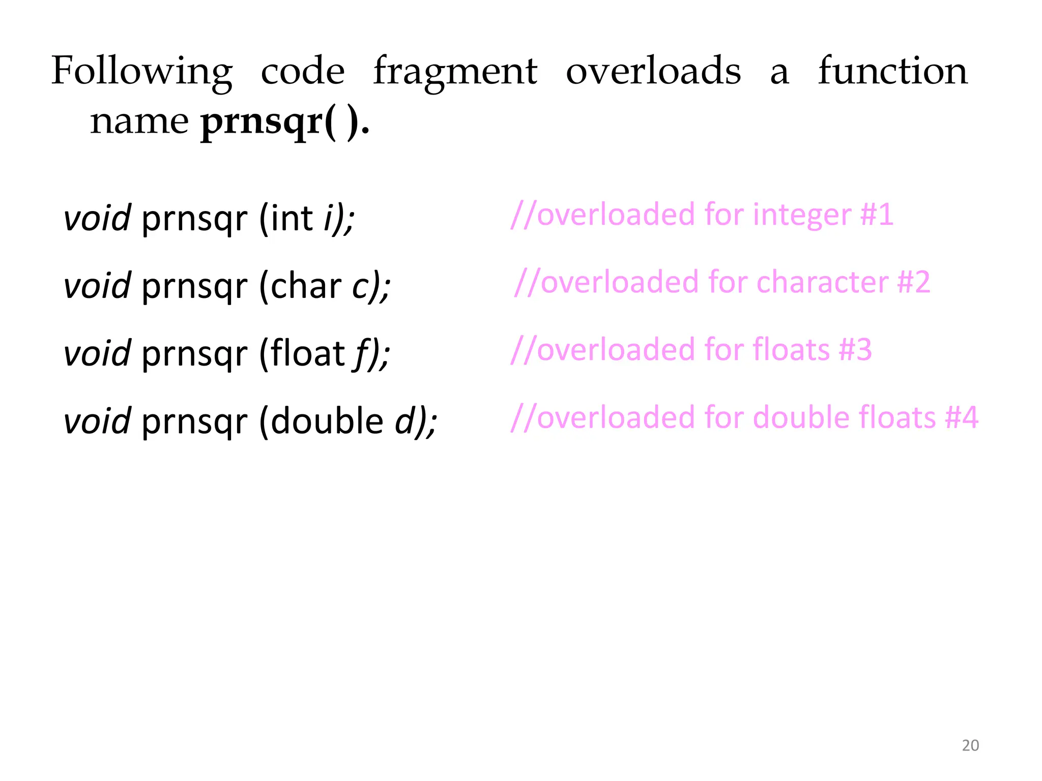 20
Following code fragment overloads a function
name prnsqr( ).
void prnsqr (int i);
void prnsqr (char c);
void prnsqr (float f);
void prnsqr (double d);
//overloaded for floats #3
//overloaded for double floats #4
//overloaded for character #2
//overloaded for floats #3
//overloaded for integer #1
 