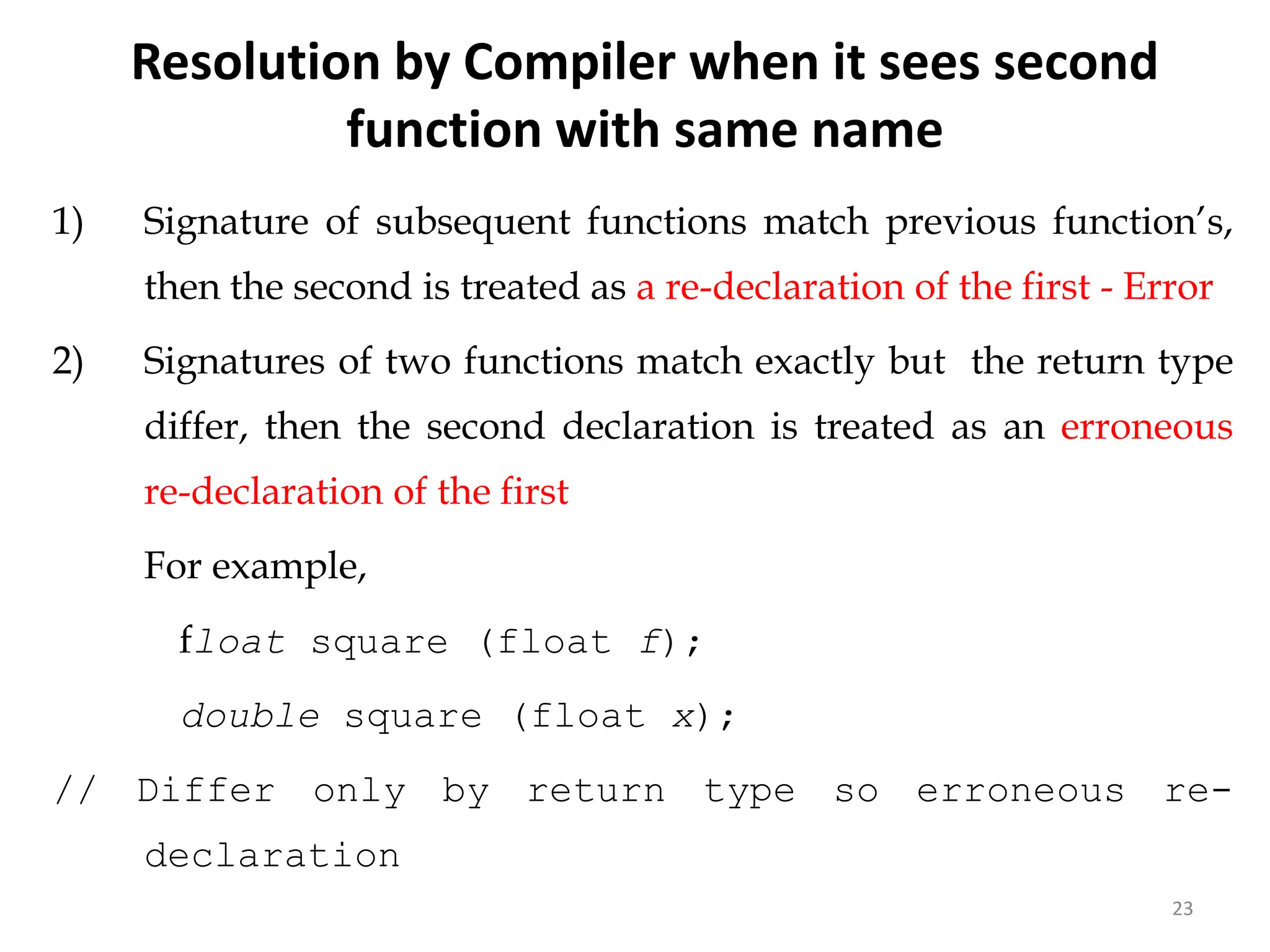 23
1) Signature of subsequent functions match previous function’s,
then the second is treated as a re-declaration of the first - Error
2) Signatures of two functions match exactly but the return type
differ, then the second declaration is treated as an erroneous
re-declaration of the first
For example,
float square (float f);
double square (float x);
// Differ only by return type so erroneous re-
declaration
//error
Resolution by Compiler when it sees second
function with same name
 
