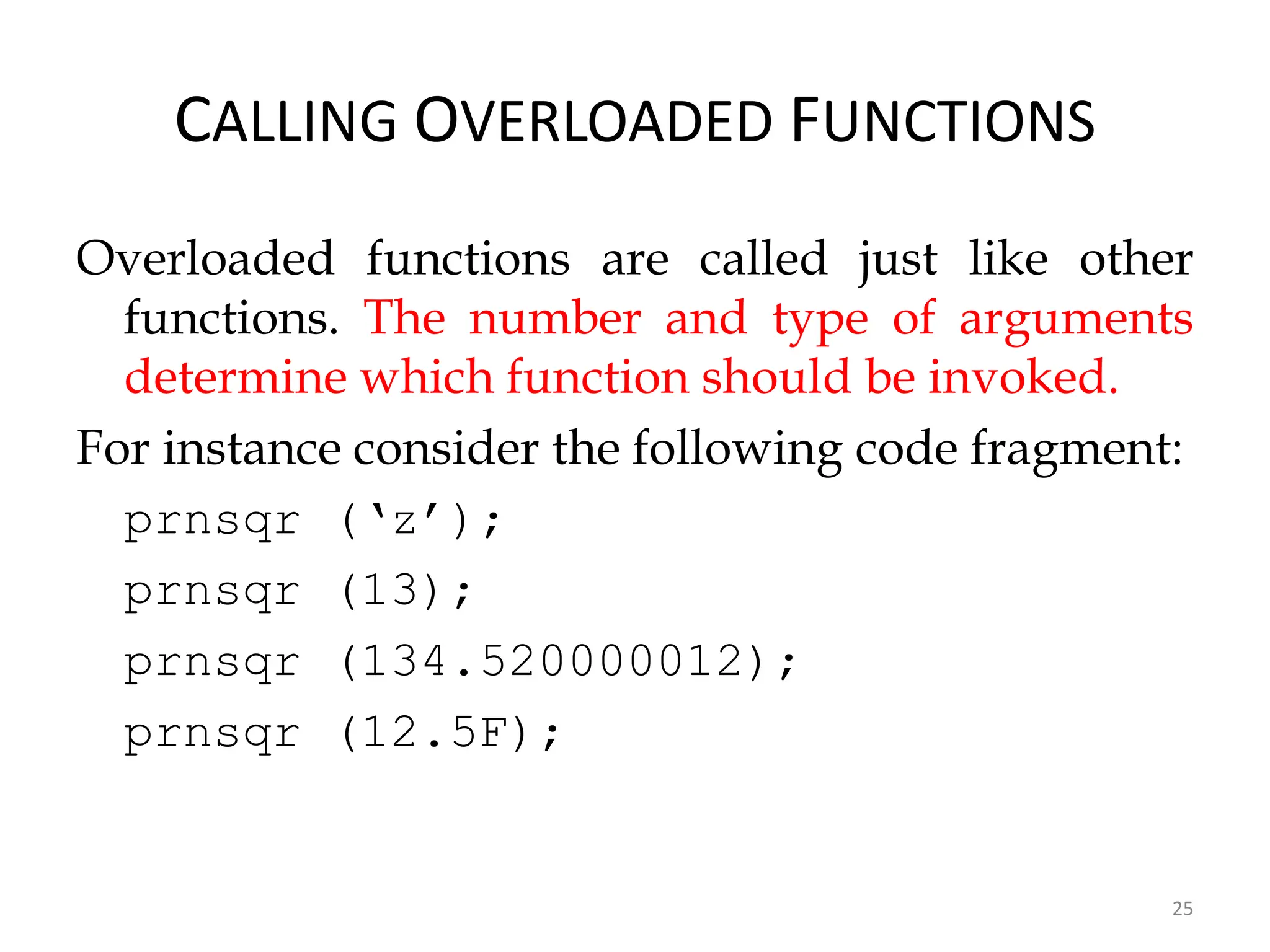 25
CALLING OVERLOADED FUNCTIONS
Overloaded functions are called just like other
functions. The number and type of arguments
determine which function should be invoked.
For instance consider the following code fragment:
prnsqr (‘z’);
prnsqr (13);
prnsqr (134.520000012);
prnsqr (12.5F);
 