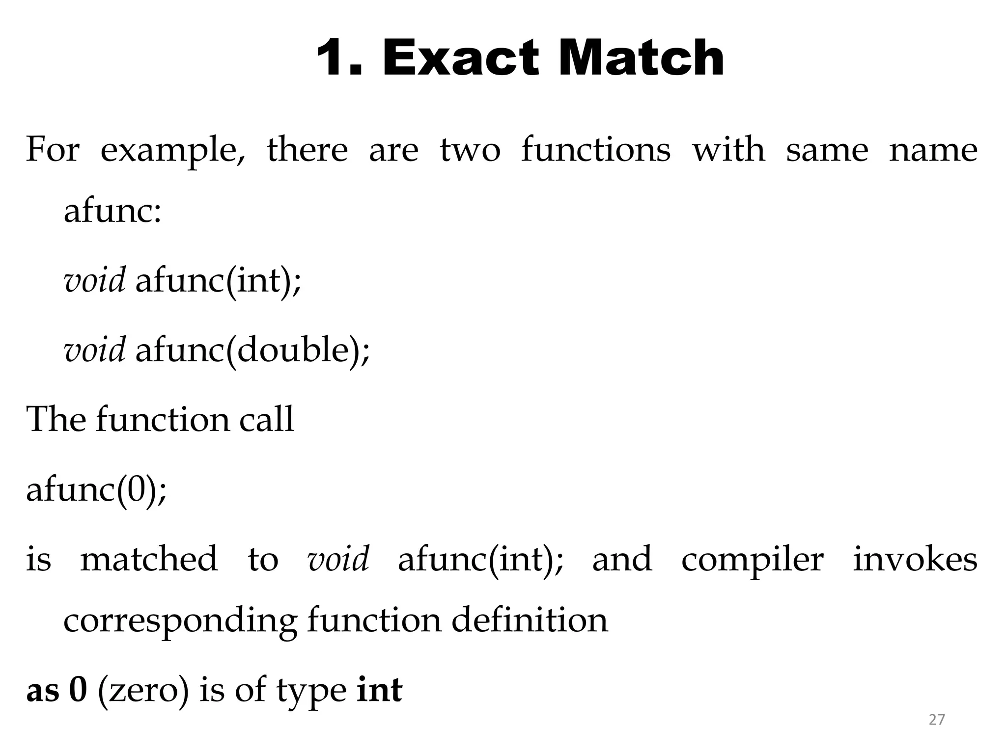 27
1. Exact Match
For example, there are two functions with same name
afunc:
void afunc(int);
void afunc(double);
The function call
afunc(0);
is matched to void afunc(int); and compiler invokes
corresponding function definition
as 0 (zero) is of type int
//overloaded functions
//exactly match. Matches afunc(int)
 