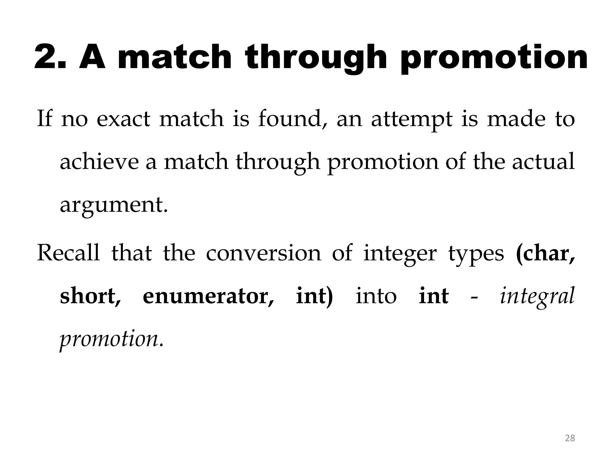 28
2. A match through promotion
If no exact match is found, an attempt is made to
achieve a match through promotion of the actual
argument.
Recall that the conversion of integer types (char,
short, enumerator, int) into int - integral
promotion.
 