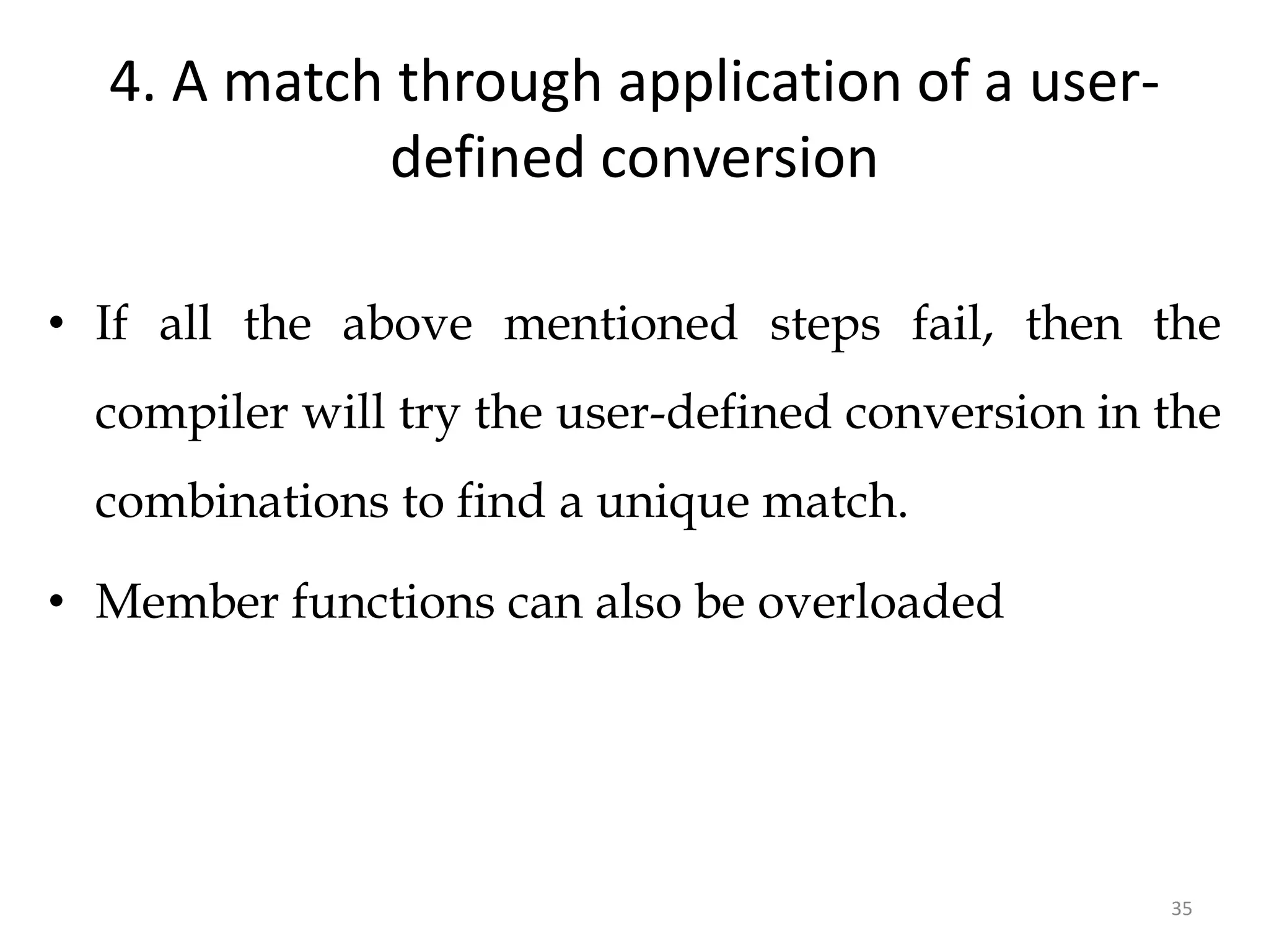 35
4. A match through application of a user-
defined conversion
• If all the above mentioned steps fail, then the
compiler will try the user-defined conversion in the
combinations to find a unique match.
• Member functions can also be overloaded
 