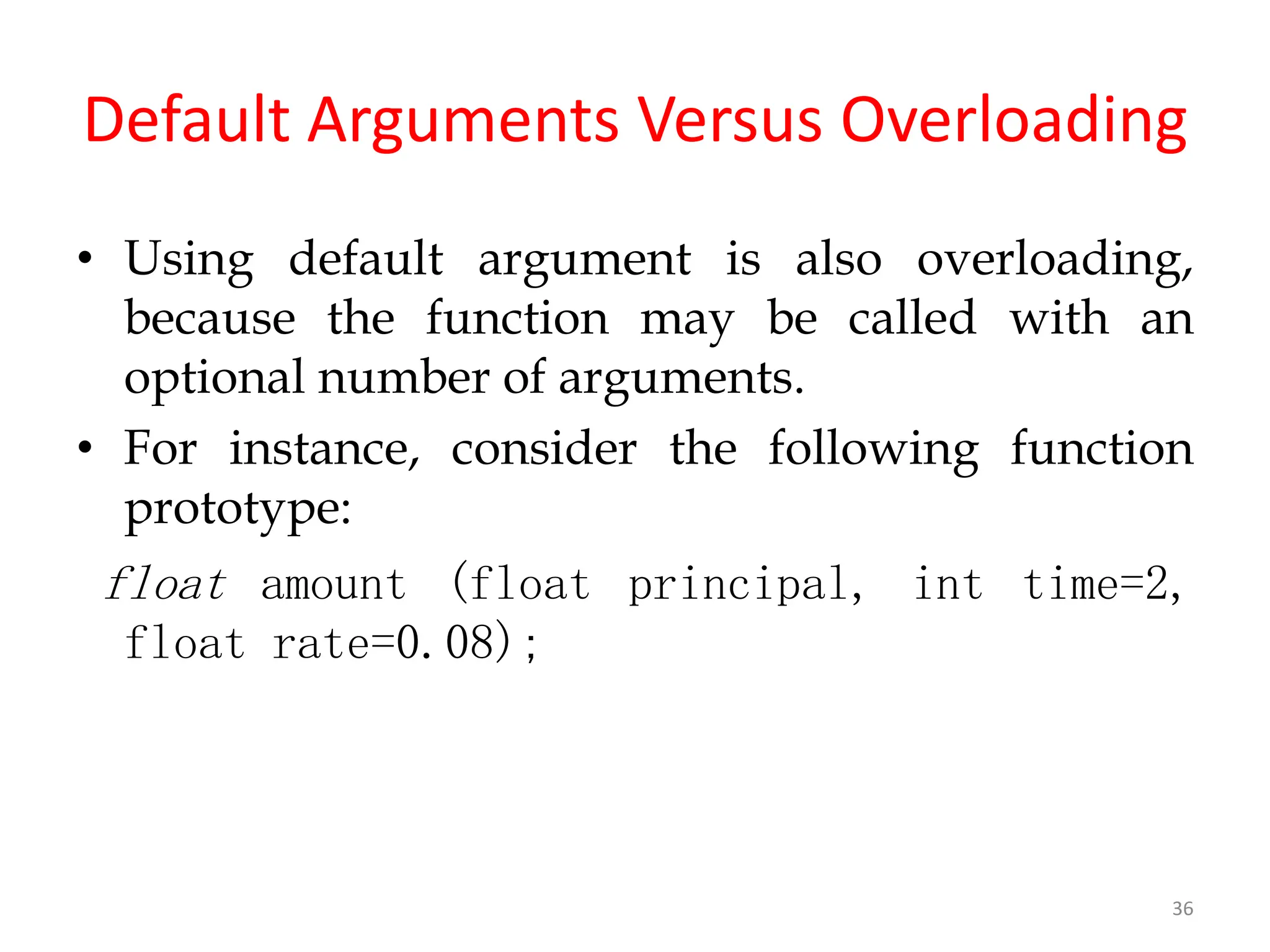 36
Default Arguments Versus Overloading
• Using default argument is also overloading,
because the function may be called with an
optional number of arguments.
• For instance, consider the following function
prototype:
float amount (float principal, int time=2,
float rate=0.08);
 