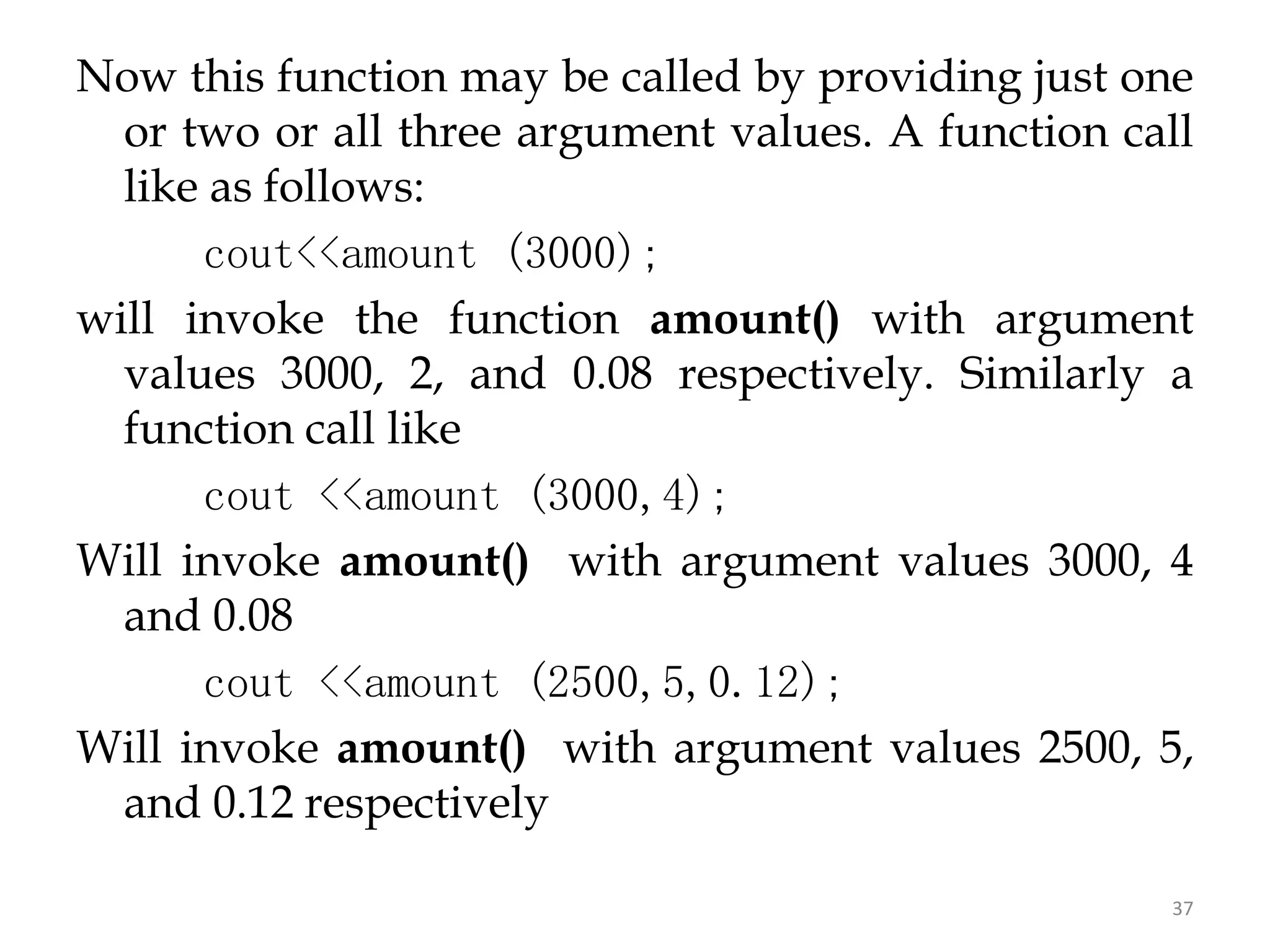 37
Now this function may be called by providing just one
or two or all three argument values. A function call
like as follows:
cout<<amount (3000);
will invoke the function amount() with argument
values 3000, 2, and 0.08 respectively. Similarly a
function call like
cout <<amount (3000,4);
Will invoke amount() with argument values 3000, 4
and 0.08
cout <<amount (2500,5,0.12);
Will invoke amount() with argument values 2500, 5,
and 0.12 respectively
 