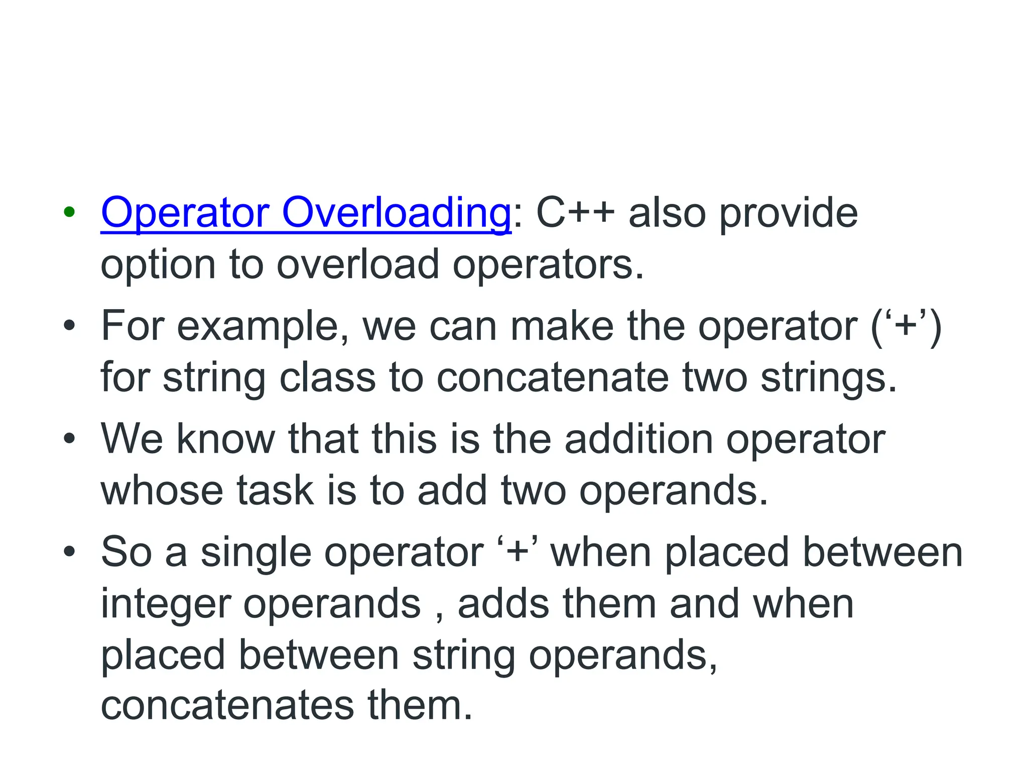 • Operator Overloading: C++ also provide
option to overload operators.
• For example, we can make the operator (‘+’)
for string class to concatenate two strings.
• We know that this is the addition operator
whose task is to add two operands.
• So a single operator ‘+’ when placed between
integer operands , adds them and when
placed between string operands,
concatenates them.
 