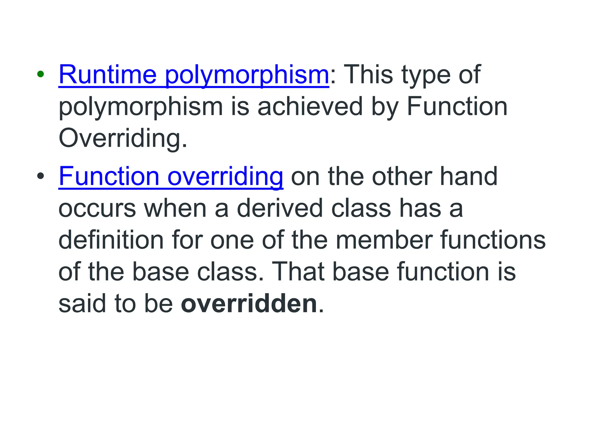 • Runtime polymorphism: This type of
polymorphism is achieved by Function
Overriding.
• Function overriding on the other hand
occurs when a derived class has a
definition for one of the member functions
of the base class. That base function is
said to be overridden.
 