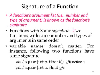 17
Signature of a Function
• A function’s argument list (i.e., number and
type of argument) is known as the function’s
signature.
• Functions with Same signature - Two
functions with same number and types of
arguments in same order
• variable names doesn’t matter. For
instance, following two functions have
same signature.
void squar (int a, float b); //function 1
void squar (int x, float y);
 