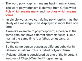 • The word polymorphism means having many forms.
• The word polymorphism is derived from Greek word
Poly which means many and morphos which means
forms.
• In simple words, we can define polymorphism as the
ability of a message to be displayed in more than one
form.
• A real-life example of polymorphism, a person at the
same time can have different characteristics. Like a
man at the same time is a father, a husband, an
employee.
• So the same person posseses different behavior in
different situations. This is called polymorphism.
• Polymorphism is considered as one of the important
features of Object-Oriented Programming.
 