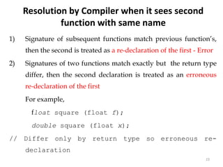 23
1) Signature of subsequent functions match previous function’s,
then the second is treated as a re-declaration of the first - Error
2) Signatures of two functions match exactly but the return type
differ, then the second declaration is treated as an erroneous
re-declaration of the first
For example,
float square (float f);
double square (float x);
// Differ only by return type so erroneous re-
declaration
//error
Resolution by Compiler when it sees second
function with same name
 