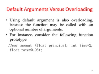 36
Default Arguments Versus Overloading
• Using default argument is also overloading,
because the function may be called with an
optional number of arguments.
• For instance, consider the following function
prototype:
float amount (float principal, int time=2,
float rate=0.08);
 