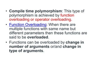 • Compile time polymorphism: This type of
polymorphism is achieved by function
overloading or operator overloading.
• Function Overloading: When there are
multiple functions with same name but
different parameters then these functions are
said to be overloaded.
• Functions can be overloaded by change in
number of arguments or/and change in
type of arguments.
 