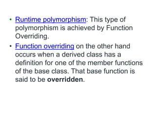 • Runtime polymorphism: This type of
polymorphism is achieved by Function
Overriding.
• Function overriding on the other hand
occurs when a derived class has a
definition for one of the member functions
of the base class. That base function is
said to be overridden.
 