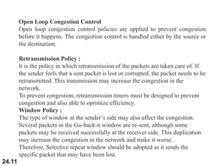 24.11
Open Loop Congestion Control
Open loop congestion control policies are applied to prevent congestion
before it happens. The congestion control is handled either by the source or
the destination.
Retransmission Policy :
It is the policy in which retransmission of the packets are taken care of. If
the sender feels that a sent packet is lost or corrupted, the packet needs to be
retransmitted. This transmission may increase the congestion in the
network.
To prevent congestion, retransmission timers must be designed to prevent
congestion and also able to optimize efficiency.
Window Policy :
The type of window at the sender’s side may also affect the congestion.
Several packets in the Go-back-n window are re-sent, although some
packets may be received successfully at the receiver side. This duplication
may increase the congestion in the network and make it worse.
Therefore, Selective repeat window should be adopted as it sends the
specific packet that may have been lost.
 