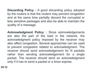 24.12
Discarding Policy : A good discarding policy adopted
by the routers is that the routers may prevent congestion
and at the same time partially discard the corrupted or
less sensitive packages and also be able to maintain the
quality of a message.
Acknowledgment Policy : Since acknowledgements
are also the part of the load in the network, the
acknowledgment policy imposed by the receiver may
also affect congestion. Several approaches can be used
to prevent congestion related to acknowledgment. The
receiver should send acknowledgement for N packets
rather than sending acknowledgement for a single
packet. The receiver should send an acknowledgment
only if it has to send a packet or a timer expires.
 
