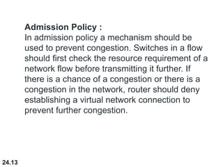 24.13
Admission Policy :
In admission policy a mechanism should be
used to prevent congestion. Switches in a flow
should first check the resource requirement of a
network flow before transmitting it further. If
there is a chance of a congestion or there is a
congestion in the network, router should deny
establishing a virtual network connection to
prevent further congestion.
 