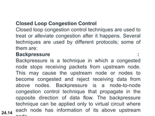 24.14
Closed Loop Congestion Control
Closed loop congestion control techniques are used to
treat or alleviate congestion after it happens. Several
techniques are used by different protocols; some of
them are:
Backpressure :
Backpressure is a technique in which a congested
node stops receiving packets from upstream node.
This may cause the upstream node or nodes to
become congested and reject receiving data from
above nodes. Backpressure is a node-to-node
congestion control technique that propagate in the
opposite direction of data flow. The backpressure
technique can be applied only to virtual circuit where
each node has information of its above upstream
 