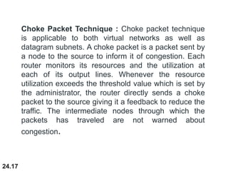 24.17
Choke Packet Technique : Choke packet technique
is applicable to both virtual networks as well as
datagram subnets. A choke packet is a packet sent by
a node to the source to inform it of congestion. Each
router monitors its resources and the utilization at
each of its output lines. Whenever the resource
utilization exceeds the threshold value which is set by
the administrator, the router directly sends a choke
packet to the source giving it a feedback to reduce the
traffic. The intermediate nodes through which the
packets has traveled are not warned about
congestion.
 