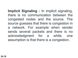 24.18
Implicit Signaling : In implicit signaling,
there is no communication between the
congested nodes and the source. The
source guesses that there is congestion in
a network. For example when sender
sends several packets and there is no
acknowledgment for a while, one
assumption is that there is a congestion.
 