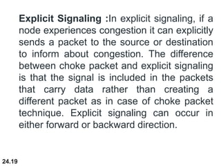 24.19
Explicit Signaling :In explicit signaling, if a
node experiences congestion it can explicitly
sends a packet to the source or destination
to inform about congestion. The difference
between choke packet and explicit signaling
is that the signal is included in the packets
that carry data rather than creating a
different packet as in case of choke packet
technique. Explicit signaling can occur in
either forward or backward direction.
 