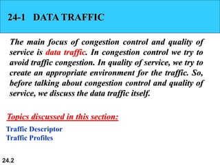 24.2
24-1 DATA TRAFFIC
The main focus of congestion control and quality of
service is data traffic. In congestion control we try to
avoid traffic congestion. In quality of service, we try to
create an appropriate environment for the traffic. So,
before talking about congestion control and quality of
service, we discuss the data traffic itself.
Traffic Descriptor
Traffic Profiles
Topics discussed in this section:
 