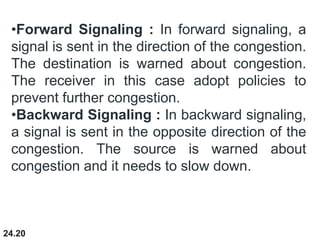 24.20
•Forward Signaling : In forward signaling, a
signal is sent in the direction of the congestion.
The destination is warned about congestion.
The receiver in this case adopt policies to
prevent further congestion.
•Backward Signaling : In backward signaling,
a signal is sent in the opposite direction of the
congestion. The source is warned about
congestion and it needs to slow down.
 