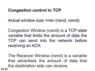24.22
Congestion control in TCP
Actual window size =min (rwnd, cwnd)
Congestion Window (cwnd) is a TCP state
variable that limits the amount of data the
TCP can send into the network before
receiving an ACK.
The Receiver Window (rwnd) is a variable
that advertises the amount of data that
the destination side can receive.
 