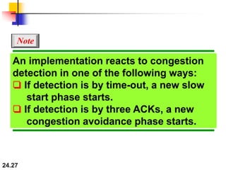 24.27
An implementation reacts to congestion
detection in one of the following ways:
❏ If detection is by time-out, a new slow
start phase starts.
❏ If detection is by three ACKs, a new
congestion avoidance phase starts.
Note
 