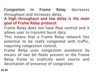 24.30
Congestion in Frame Relay decreases
throughput and increases delay.
A high throughput and low delay is the main
goal of Frame Relay protocol.
Frame Relay does not have flow control and it
allows user to transmit burst data.
This means that a Frame Relay network has
potential to be really congested with traffic,
requiring congestion control.
Frame Relay uses congestion avoidance by
means of two bit fields present in the Frame
Relay frame to explicitly warn source and
destination of presence of congestion:
 