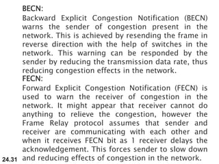 24.31
BECN:
Backward Explicit Congestion Notification (BECN)
warns the sender of congestion present in the
network. This is achieved by resending the frame in
reverse direction with the help of switches in the
network. This warning can be responded by the
sender by reducing the transmission data rate, thus
reducing congestion effects in the network.
FECN:
Forward Explicit Congestion Notification (FECN) is
used to warn the receiver of congestion in the
network. It might appear that receiver cannot do
anything to relieve the congestion, however the
Frame Relay protocol assumes that sender and
receiver are communicating with each other and
when it receives FECN bit as 1 receiver delays the
acknowledgement. This forces sender to slow down
and reducing effects of congestion in the network.
 