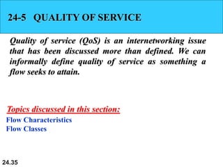 24.35
24-5 QUALITY OF SERVICE
Quality of service (QoS) is an internetworking issue
that has been discussed more than defined. We can
informally define quality of service as something a
flow seeks to attain.
Flow Characteristics
Flow Classes
Topics discussed in this section:
 