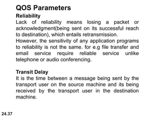 24.37
Reliability
Lack of reliability means losing a packet or
acknowledgment(being sent on its successful reach
to destination), which entails retransmission.
However, the sensitivity of any application programs
to reliability is not the same. for e.g file transfer and
email service require reliable service unlike
telephone or audio conferencing.
Transit Delay
It is the time between a message being sent by the
transport user on the source machine and its being
received by the transport user in the destination
machine.
QOS Parameters
 