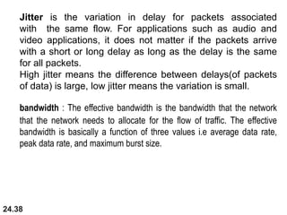 24.38
Jitter is the variation in delay for packets associated
with the same flow. For applications such as audio and
video applications, it does not matter if the packets arrive
with a short or long delay as long as the delay is the same
for all packets.
High jitter means the difference between delays(of packets
of data) is large, low jitter means the variation is small.
bandwidth : The effective bandwidth is the bandwidth that the network
that the network needs to allocate for the flow of traffic. The effective
bandwidth is basically a function of three values i.e average data rate,
peak data rate, and maximum burst size.
 