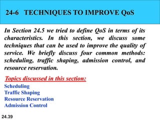 24.39
24-6 TECHNIQUES TO IMPROVE QoS
In Section 24.5 we tried to define QoS in terms of its
characteristics. In this section, we discuss some
techniques that can be used to improve the quality of
service. We briefly discuss four common methods:
scheduling, traffic shaping, admission control, and
resource reservation.
Scheduling
Traffic Shaping
Resource Reservation
Admission Control
Topics discussed in this section:
 