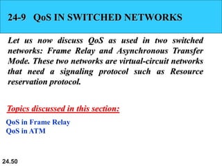 24.50
24-9 QoS IN SWITCHED NETWORKS
Let us now discuss QoS as used in two switched
networks: Frame Relay and Asynchronous Transfer
Mode. These two networks are virtual-circuit networks
that need a signaling protocol such as Resource
reservation protocol.
QoS in Frame Relay
QoS in ATM
Topics discussed in this section:
 