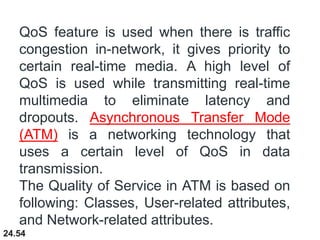 24.54
QoS feature is used when there is traffic
congestion in-network, it gives priority to
certain real-time media. A high level of
QoS is used while transmitting real-time
multimedia to eliminate latency and
dropouts. Asynchronous Transfer Mode
(ATM) is a networking technology that
uses a certain level of QoS in data
transmission.
The Quality of Service in ATM is based on
following: Classes, User-related attributes,
and Network-related attributes.
 