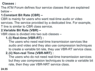 24.55
Classes :
The ATM Forum defines four service classes that are explained
below –
1.Constant Bit Rate (CBR) –
CBR is mainly for users who want real-time audio or video
services. The service provided by a dedicated line. For example,
T line is similar to CBR class service.
2.Variable Bit Rate (VBR) –
VBR class is divided into two sub classes –
1.(i) Real-time (VBR-RT) :
The users who need real-time transmission services like
audio and video and they also use compression techniques
to create a variable bit rate, they use VBR-RT service class.
2.(ii) Non-real Time (VBR-NRT) :
The users who do not need real-time transmission services
but they use compression techniques to create a variable bit
rate, then they use VBR-NRT service class.
 